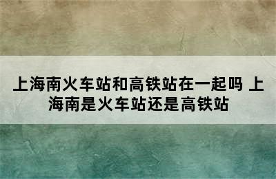 上海南火车站和高铁站在一起吗 上海南是火车站还是高铁站